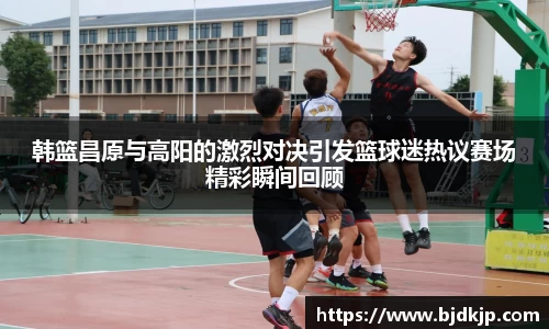 韩篮昌原与高阳的激烈对决引发篮球迷热议赛场精彩瞬间回顾