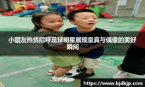 小朋友热情招呼足球明星展现童真与偶像的美好瞬间